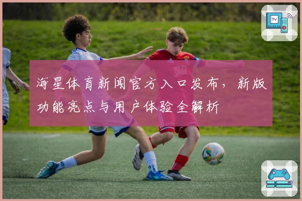 海星体育新闻官方入口发布，新版功能亮点与用户体验全解析