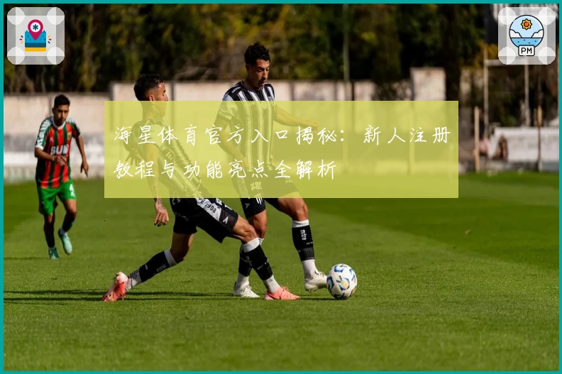 海星体育官方入口揭秘：新人注册教程与功能亮点全解析