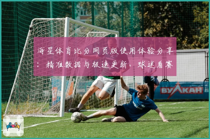 海星体育比分网页版使用体验分享：精准数据与极速更新，球迷看赛事新选择