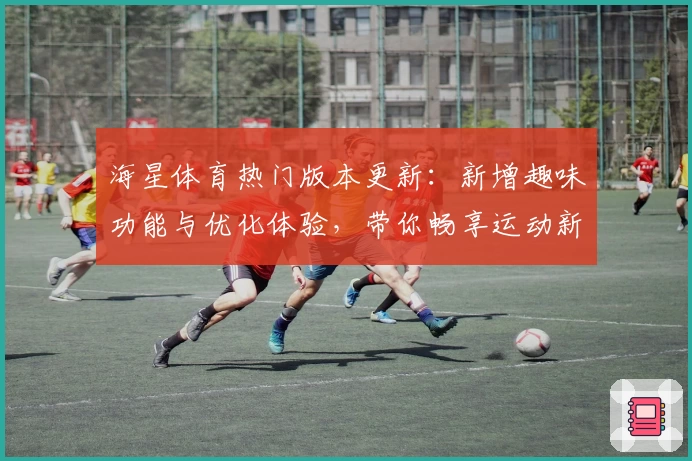 海星体育热门版本更新：新增趣味功能与优化体验，带你畅享运动新视界