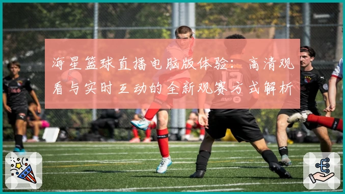 海星篮球直播电脑版体验:高清观看与实时互动的全新观赛方式解析