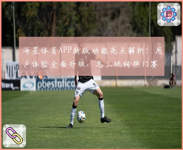 海星体育APP新版功能亮点解析：用户体验全面升级，怎么玩转热门赛事更轻松