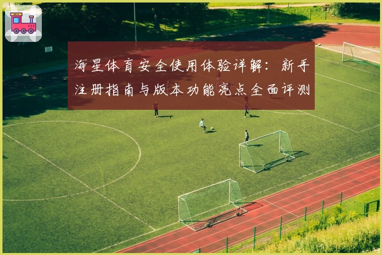 海星体育安全使用体验详解:新手注册指南与版本功能亮点全面评测