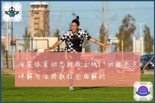 海星体育动态新版上线：功能亮点详解与注册教程全面解析