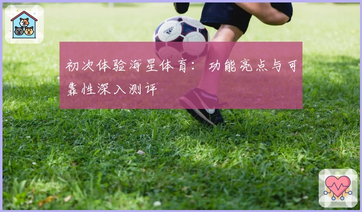 初次体验海星体育：功能亮点与可靠性深入测评