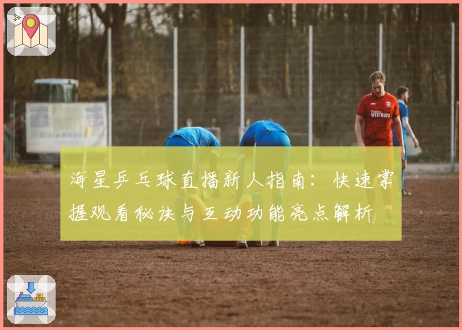 海星乒乓球直播新人指南：快速掌握观看秘诀与互动功能亮点解析