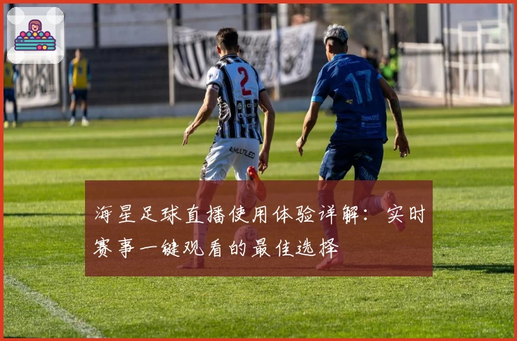 海星足球直播使用体验详解：实时赛事一键观看的最佳选择