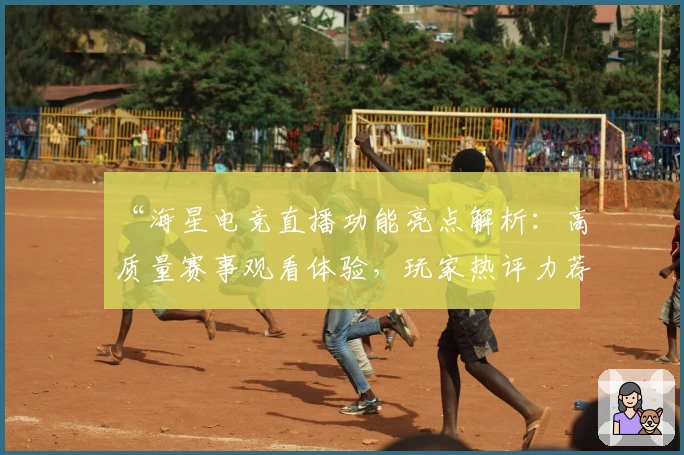 “海星电竞直播功能亮点解析：高质量赛事观看体验，玩家热评力荐”