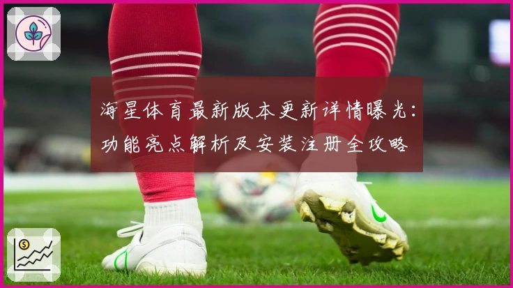 海星体育最新版本更新详情曝光：功能亮点解析及安装注册全攻略