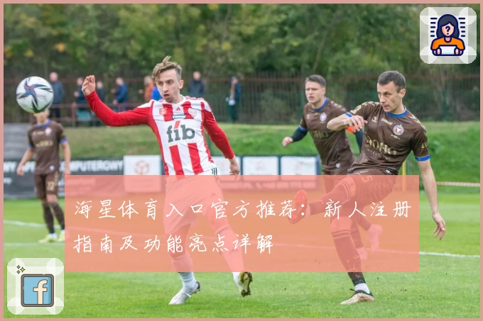 海星体育入口官方推荐：新人注册指南及功能亮点详解