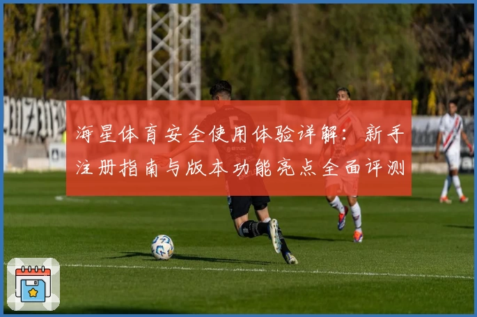 海星体育安全使用体验详解：新手注册指南与版本功能亮点全面评测