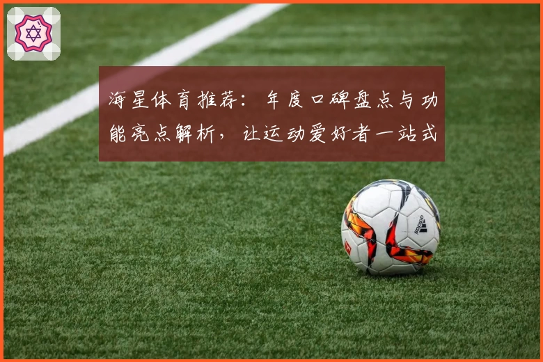 海星体育推荐：年度口碑盘点与功能亮点解析，让运动爱好者一站式掌握最新动态