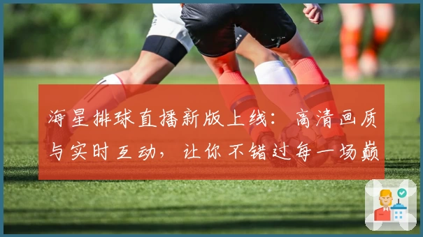海星排球直播新版上线：高清画质与实时互动，让你不错过每一场巅峰对决