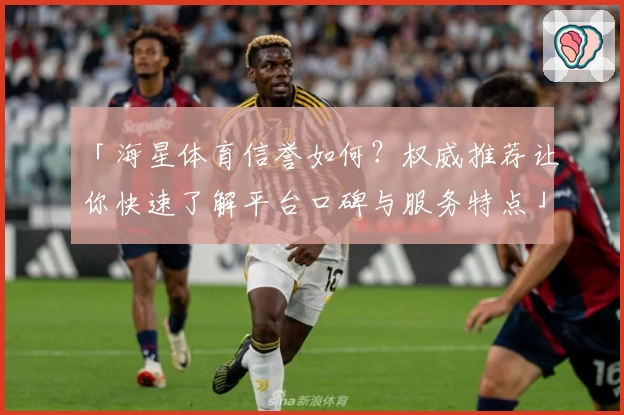 「海星体育信誉如何？权威推荐让你快速了解平台口碑与服务特点」