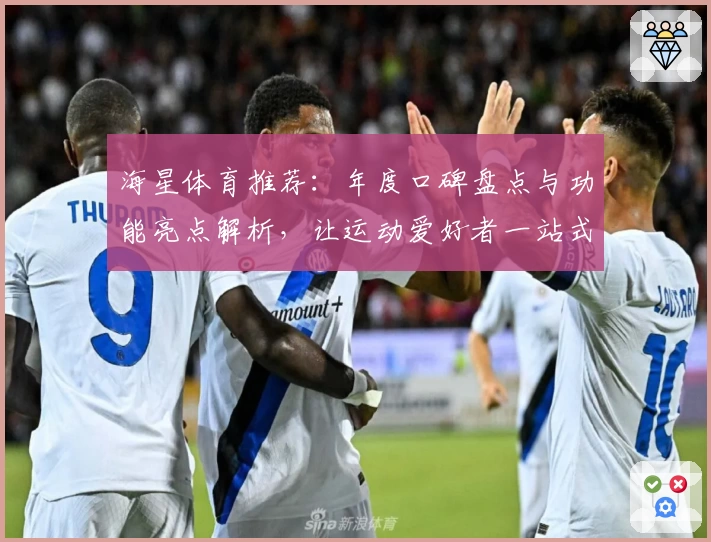 海星体育推荐：年度口碑盘点与功能亮点解析，让运动爱好者一站式掌握最新动态