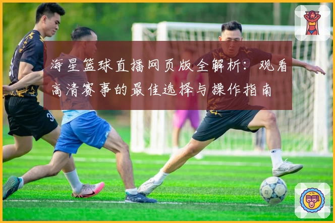 海星篮球直播网页版全解析：观看高清赛事的最佳选择与操作指南