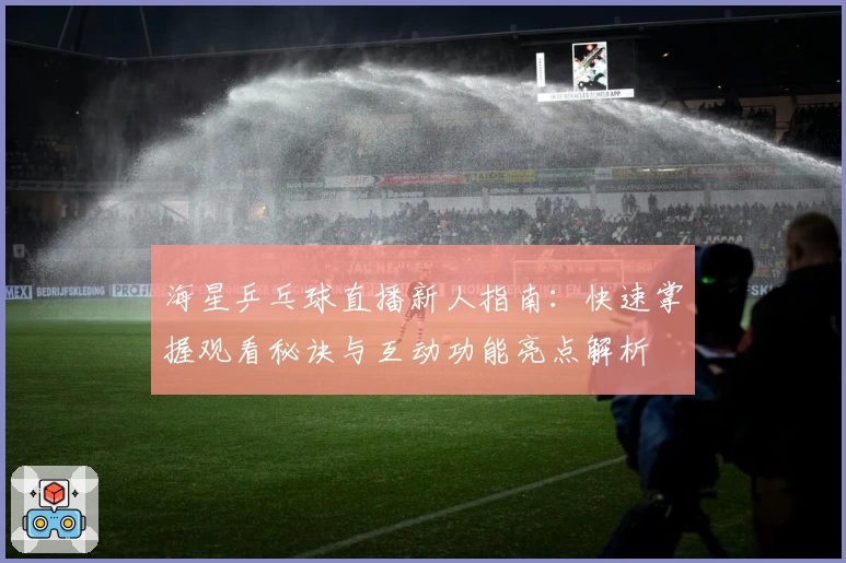 海星乒乓球直播新人指南：快速掌握观看秘诀与互动功能亮点解析